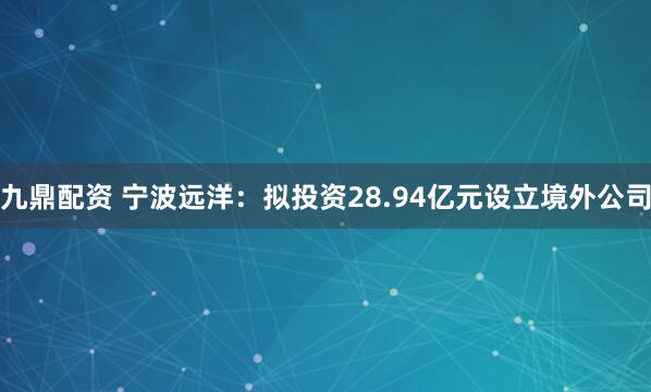 九鼎配资 宁波远洋：拟投资28.94亿元设立境外公司