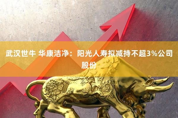 武汉世牛 华康洁净：阳光人寿拟减持不超3%公司股份