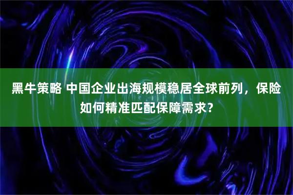 黑牛策略 中国企业出海规模稳居全球前列，保险如何精准匹配保障需求？