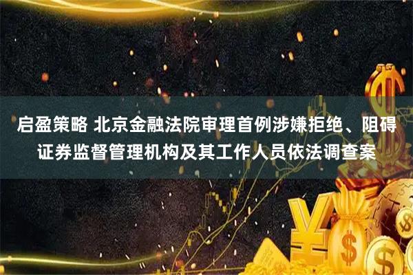 启盈策略 北京金融法院审理首例涉嫌拒绝、阻碍证券监督管理机构及其工作人员依法调查案