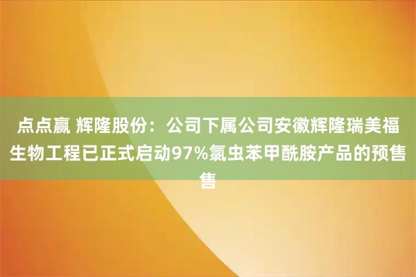点点赢 辉隆股份：公司下属公司安徽辉隆瑞美福生物工程已正式启动97%氯虫苯甲酰胺产品的预售