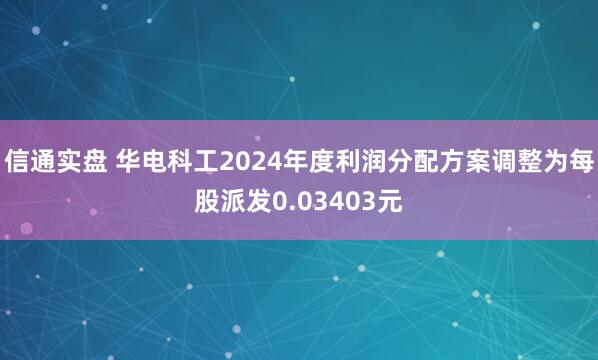 信通实盘 华电科工2024年度利润分配方案调整为每股派发0.03403元
