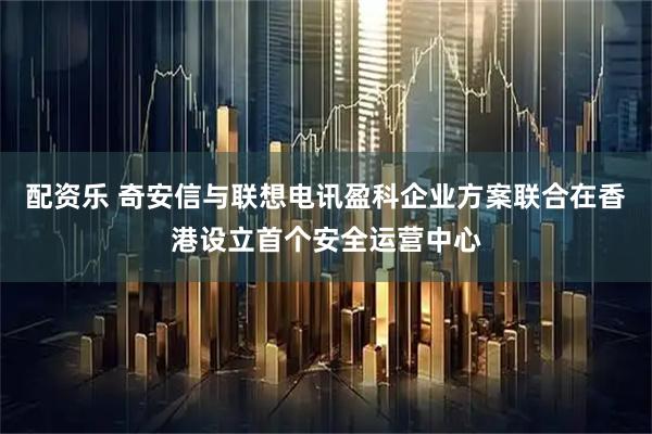 配资乐 奇安信与联想电讯盈科企业方案联合在香港设立首个安全运营中心