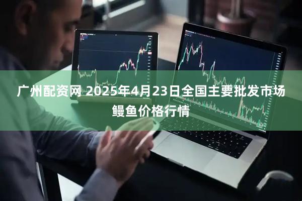 广州配资网 2025年4月23日全国主要批发市场鳗鱼价格行情