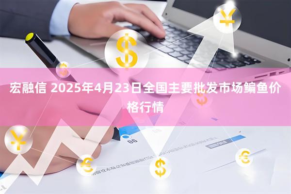 宏融信 2025年4月23日全国主要批发市场鳊鱼价格行情