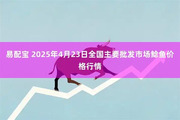 易配宝 2025年4月23日全国主要批发市场鲶鱼价格行情