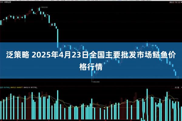 泛策略 2025年4月23日全国主要批发市场鲢鱼价格行情