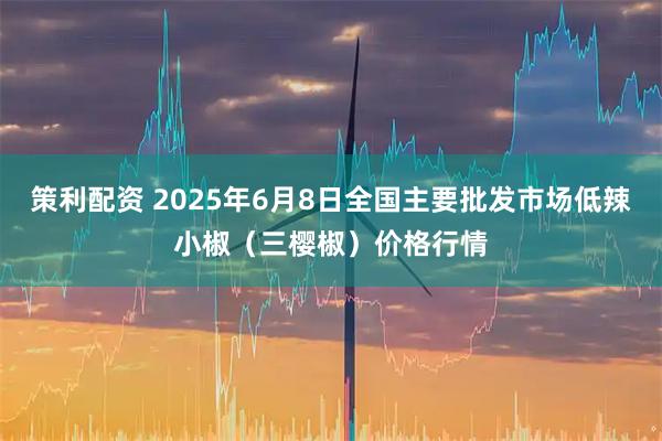 策利配资 2025年6月8日全国主要批发市场低辣小椒（三樱椒）价格行情