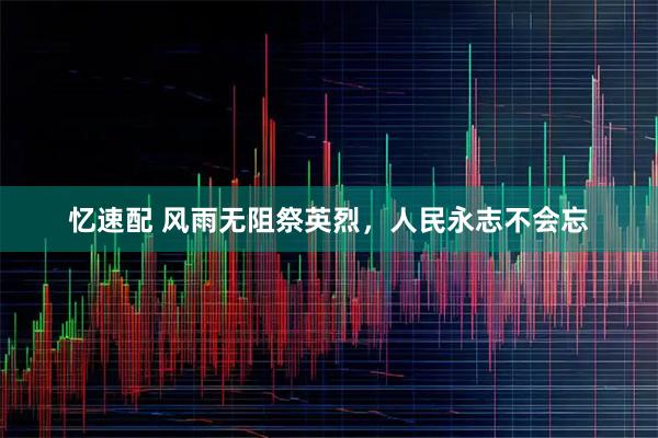 忆速配 风雨无阻祭英烈，人民永志不会忘