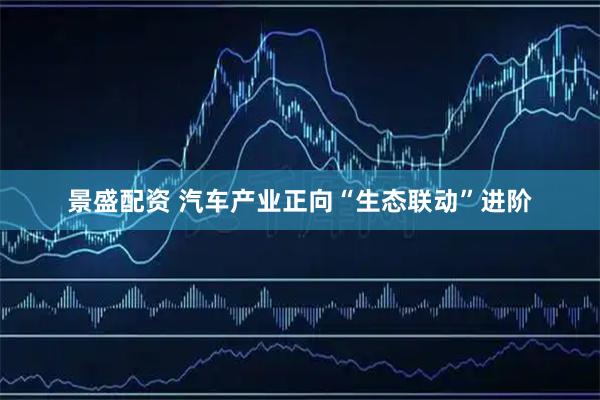 景盛配资 汽车产业正向“生态联动”进阶