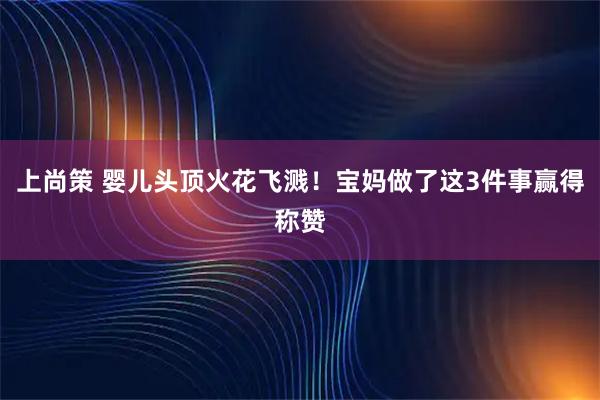 上尚策 婴儿头顶火花飞溅！宝妈做了这3件事赢得称赞