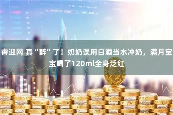 睿迎网 真“醉”了！奶奶误用白酒当水冲奶，满月宝宝喝了120ml全身泛红