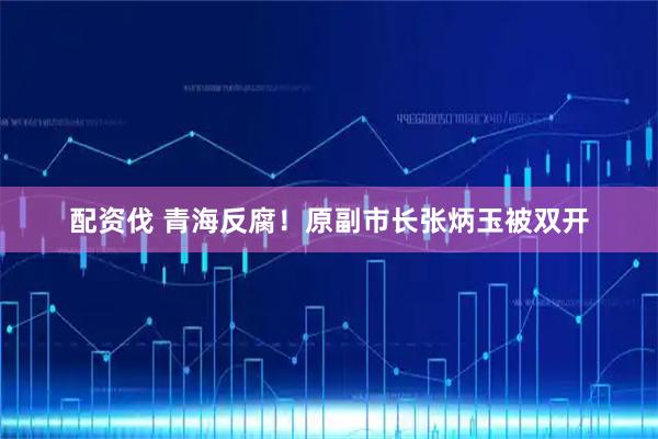 配资伐 青海反腐！原副市长张炳玉被双开