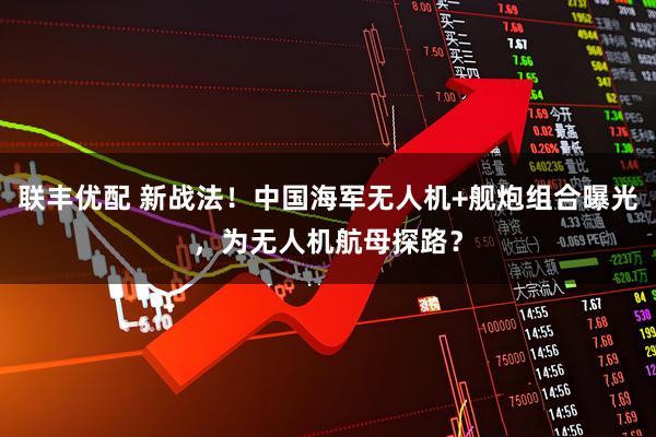 联丰优配 新战法！中国海军无人机+舰炮组合曝光，为无人机航母探路？