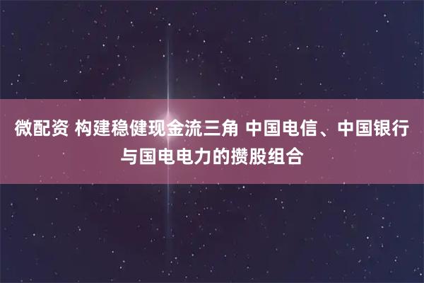 微配资 构建稳健现金流三角 中国电信、中国银行与国电电力的攒股组合