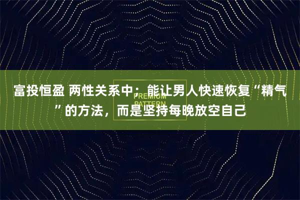 富投恒盈 两性关系中；能让男人快速恢复“精气”的方法，而是坚持每晚放空自己