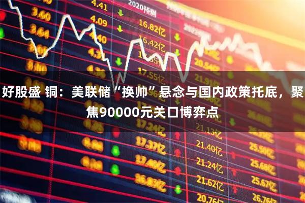 好股盛 铜：美联储“换帅”悬念与国内政策托底，聚焦90000元关口博弈点