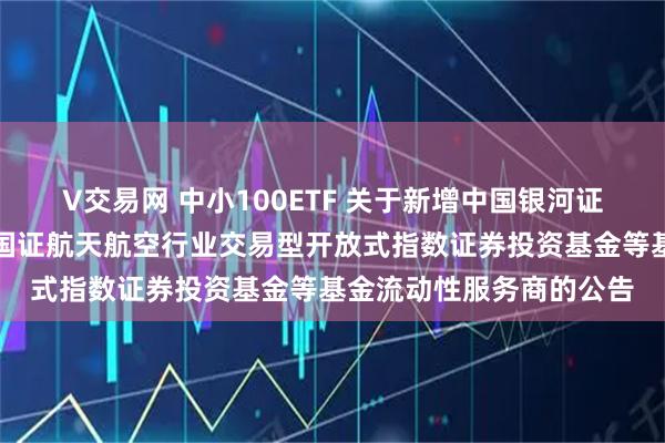 V交易网 中小100ETF 关于新增中国银河证券股份有限公司为华夏国证航天航空行业交易型开放式指数证券投资基金等基金流动性服务商的公告