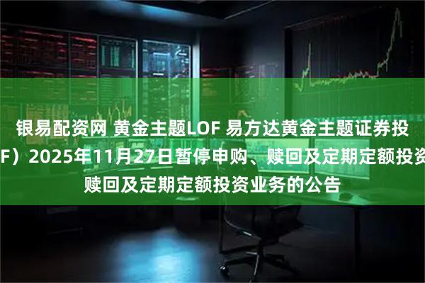 银易配资网 黄金主题LOF 易方达黄金主题证券投资基金（LOF）2025年11月27日暂停申购、赎回及定期定额投资业务的公告