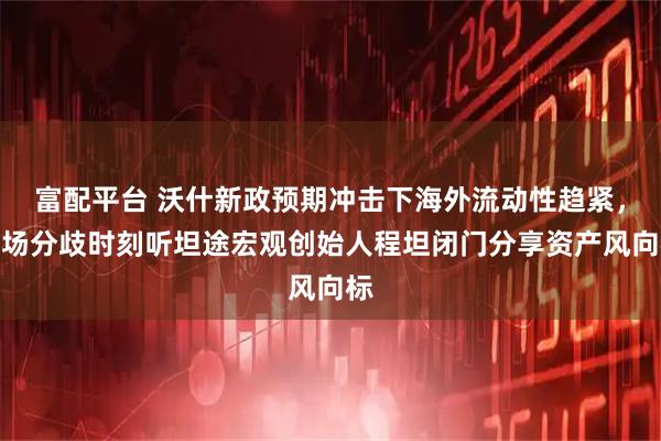 富配平台 沃什新政预期冲击下海外流动性趋紧，市场分歧时刻听坦途宏观创始人程坦闭门分享资产风向标