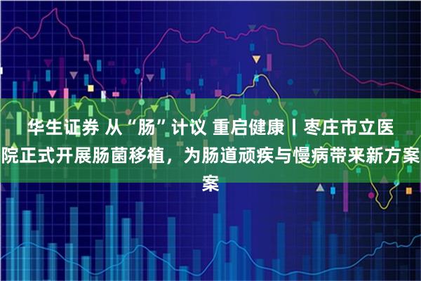 华生证券 从“肠”计议 重启健康丨枣庄市立医院正式开展肠菌移植，为肠道顽疾与慢病带来新方案