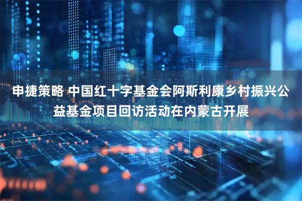 申捷策略 中国红十字基金会阿斯利康乡村振兴公益基金项目回访活动在内蒙古开展