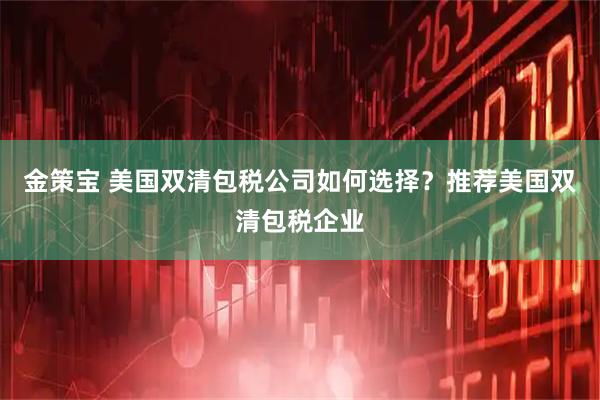 金策宝 美国双清包税公司如何选择？推荐美国双清包税企业