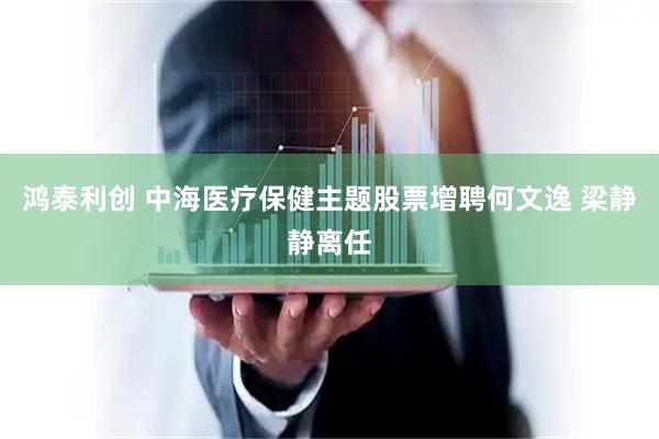 鸿泰利创 中海医疗保健主题股票增聘何文逸 梁静静离任