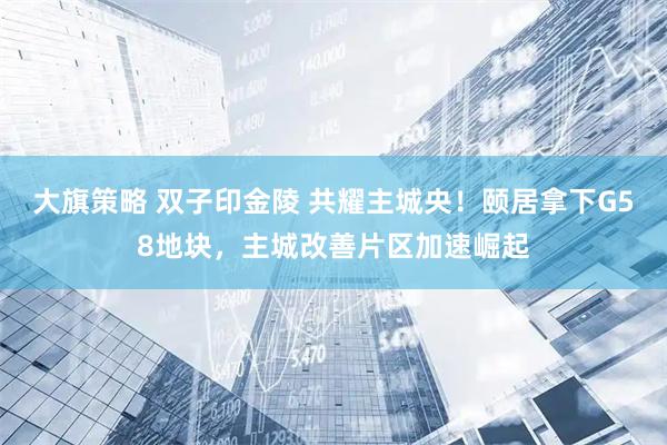 大旗策略 双子印金陵 共耀主城央！颐居拿下G58地块，主城改善片区加速崛起